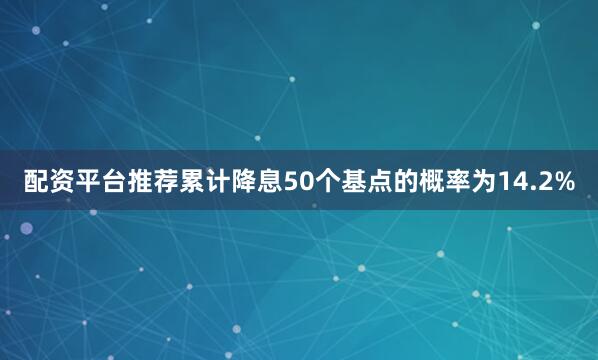 配资平台推荐累计降息50个基点的概率为14.2%