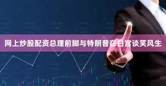 网上炒股配资总理前脚与特朗普在白宫谈笑风生