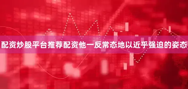 配资炒股平台推荐配资他一反常态地以近乎强迫的姿态