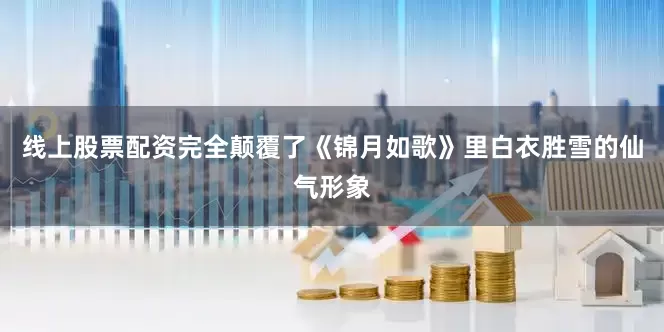 线上股票配资完全颠覆了《锦月如歌》里白衣胜雪的仙气形象