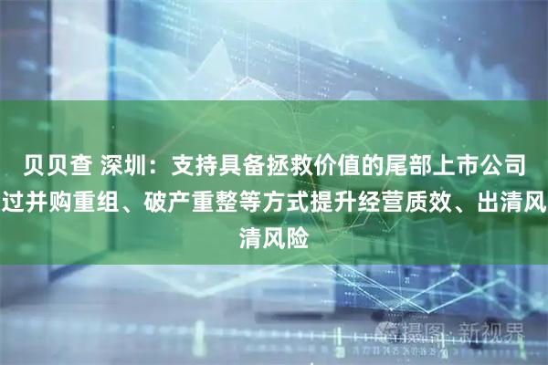 贝贝查 深圳：支持具备拯救价值的尾部上市公司通过并购重组、破产重整等方式提升经营质效、出清风险