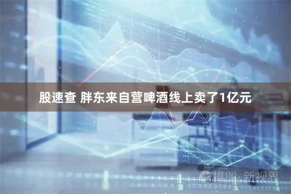 股速查 胖东来自营啤酒线上卖了1亿元