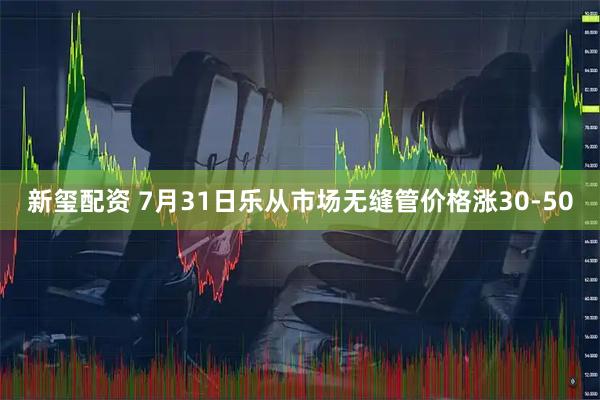 新玺配资 7月31日乐从市场无缝管价格涨30-50