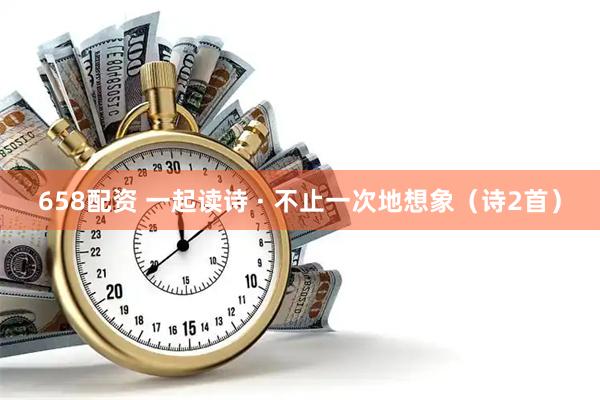 658配资 一起读诗 · 不止一次地想象（诗2首）