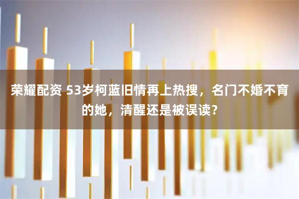 荣耀配资 53岁柯蓝旧情再上热搜，名门不婚不育的她，清醒还是被误读？