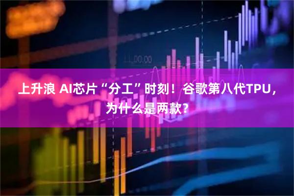 上升浪 AI芯片“分工”时刻！谷歌第八代TPU，为什么是两款？