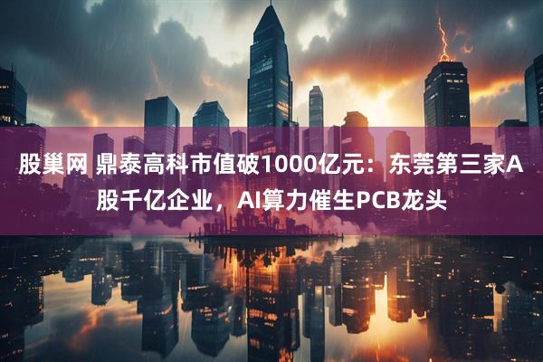 股巢网 鼎泰高科市值破1000亿元:东莞第三家A股千亿企业,AI算力催生PCB龙头
