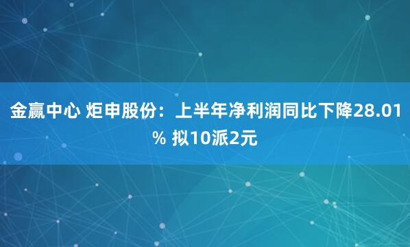 金赢中心 炬申股份：上半年净利润同比下降28.01% 拟10派2元