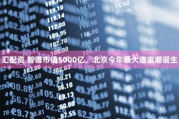 汇配资 智谱市值5000亿，北京今年最大造富潮诞生